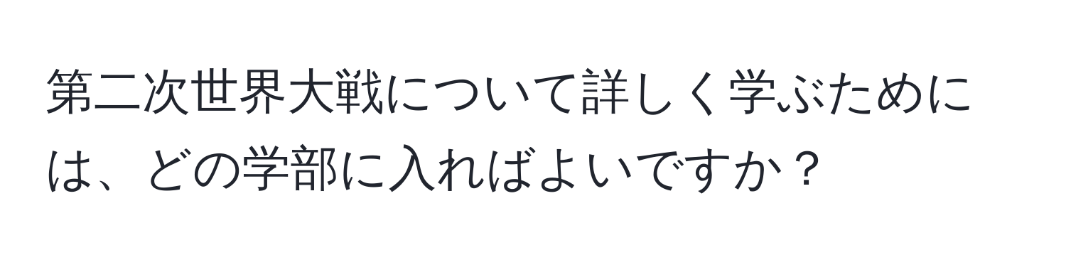 第二次世界大戦について詳しく学ぶためには、どの学部に入ればよいですか？