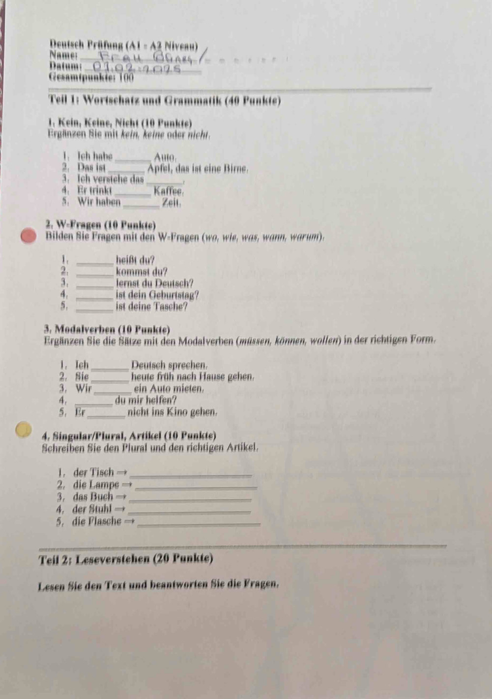 Deutsch Prüfung (A1 - A2 Niveau) 
Name:_ 
Datum:_ 
_ 
Gesamtpunkte: 100
_ 
_ 
Teil 1: Wortschatz und Grammatik (40 Punkte) 
1. Kein, Keine, Nicht (10 Punkte) 
Ergänzen Sie mit kein, keine oder nicht. 
1. Ih habe _Auto 
2. Das ist _Apfel, das ist eine Birne. 
3. Ich verstehe das_ 
4、 Er trinkt _Kaffee 
5. Wir haben Zeit. 
2. W-Fragen (10 Punkte) 
Bilden Sie Fragen mit den W-Fragen (wo, wie, was, wann, warum). 
1. _heißt du? 
2. _kommst du? 
3. _lernst du Deutsch? 
4. _ist dein Geburtstag? 
5. _ist deine Tasche? 
3. Modalverben (10 Punkte) 
Ergänzen Sie die Sätze mit den Modalverben (müssen, können, wollen) in der richtigen Form. 
1. Ich_ Deutsch sprechen. 
2. Sie heute früh nach Hause gehen. 
3. Wir_ ein Auto mieten. 
4. _du mir helfen? 
5. Er_ nicht ins Kino gehen. 
4. Singular/Plural, Artikel (10 Punkte) 
Schreiben Sie den Plural und den richtigen Artikel. 
1. der Tisch →_ 
2. die Lampe →_ 
3. das Buch →_ 
4. der Stuhl →_ 
5. die Flasche == _ 
_ 
Teil 2: Leseverstehen (20 Punkte) 
Lesen Sie den Text und beantworten Sie die Fragen.