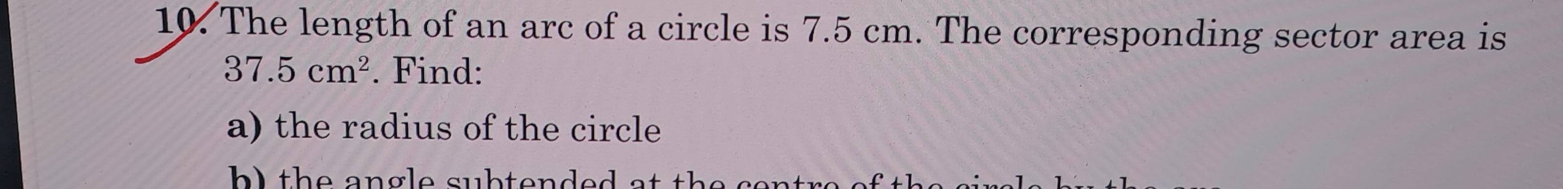 The length of an arc of a circle is 7.5 cm. The corresponding sector area is
37.5cm^2. Find: 
a) the radius of the circle 
h l th e angle subtended at the cet .