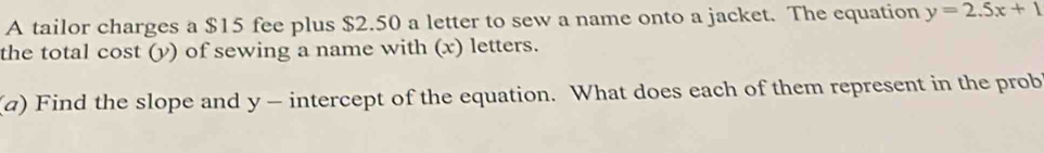 A tailor charges a $15 fee plus $2.50 a letter to sew a name onto a jacket. The equation y=2.5x+1
the total cost (y) of sewing a name with (x) letters. 
(a) Find the slope and y - intercept of the equation. What does each of them represent in the prob