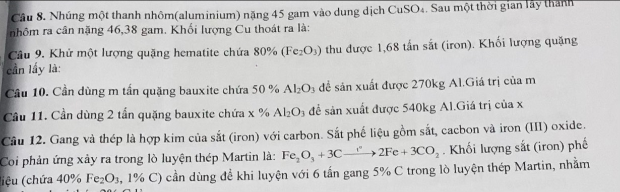 Nhúng một thanh nhôm(aluminium) nặng 45 gam vào dung dịch CuSO₄. Sau một thời gian lấy thanh 
nhôm ra cân nặng 46, 38 gam. Khối lượng Cu thoát ra là: 
Câu 9. Khử một lượng quặng hematite chứa 80% (Fe_2O_3) thu được 1,68 tấn sắt (iron). Khối lượng quặng 
cần lấy là: 
Câu 10. Cần dùng m tấn quặng bauxite chứa 50 % Al_2O_3 để sản xuất được 270kg Al.Giá trị của m 
Câu 11. Cần dùng 2 tấn quặng bauxite chứa x % Al_2O_3 để sản xuất được 540kg Al.Giá trị của x 
Câu 12. Gang và thép là hợp kim của sắt (iron) với carbon. Sắt phế liệu gồm sắt, cacbon và iron (III) oxide. 
Coi phản ứng xảy ra trong lò luyện thép Martin là: Fe_2O_3+3Cxrightarrow i°2Fe+3CO_2. Khối lượng sắt (iron) phế 
liệu (chứa 4 40% Fe_2O_3, , 1% C) cần dùng để khi luyện với 6 tấn gang 5% C trong lò luyện thép Martin, nhằm