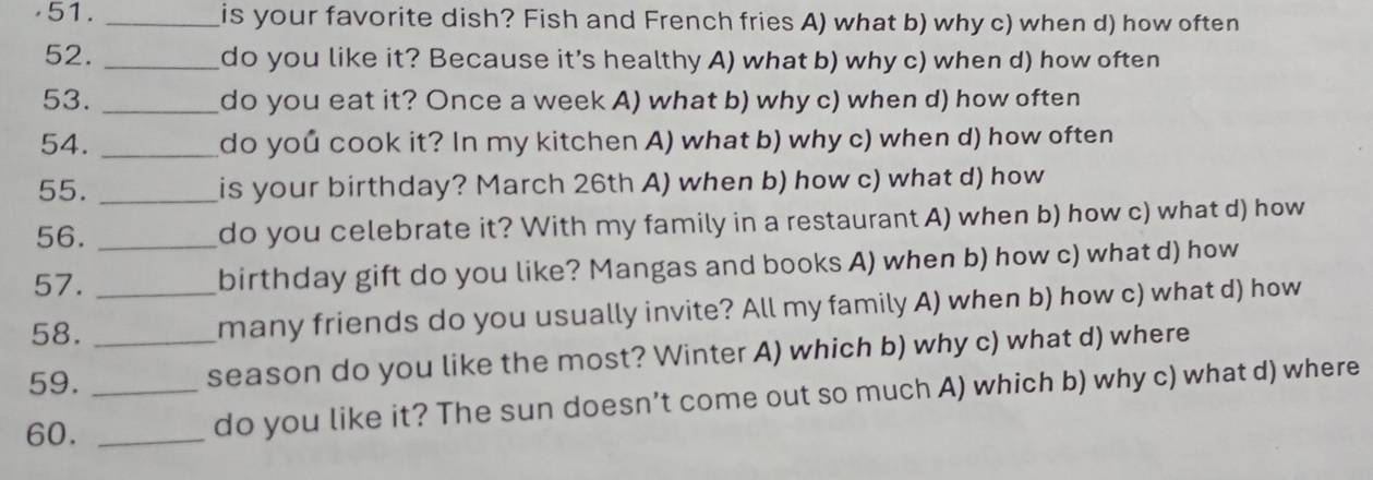 is your favorite dish? Fish and French fries A) what b) why c) when d) how often
52. _do you like it? Because it's healthy A) what b) why c) when d) how often
53. _do you eat it? Once a week A) what b) why c) when d) how often
54. _do you cook it? In my kitchen A) what b) why c) when d) how often
55. _is your birthday? March 26th A) when b) how c) what d) how
56. _do you celebrate it? With my family in a restaurant A) when b) how c) what d) how
57. birthday gift do you like? Mangas and books A) when b) how c) what d) how
58. _many friends do you usually invite? All my family A) when b) how c) what d) how
59. _season do you like the most? Winter A) which b) why c) what d) where
60. __do you like it? The sun doesn’t come out so much A) which b) why c) what d) where