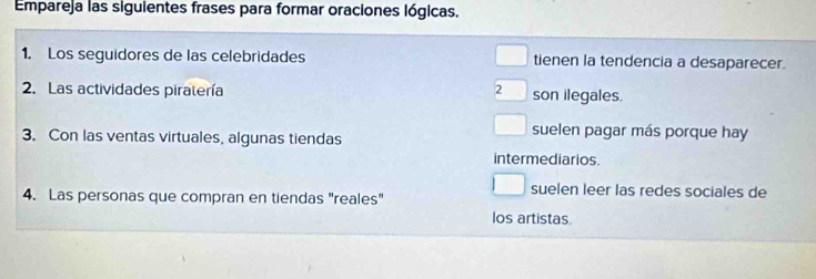 Empareja las siguientes frases para formar oraciones lógicas.
1. Los seguidores de las celebridades tienen la tendencia a desaparecer.
2. Las actividades piratería 2 son ilegales.
3. Con las ventas virtuales, algunas tiendas
suelen pagar más porque hay
intermediarios.
suelen leer las redes sociales de
4. Las personas que compran en tiendas "reales"
los artistas.