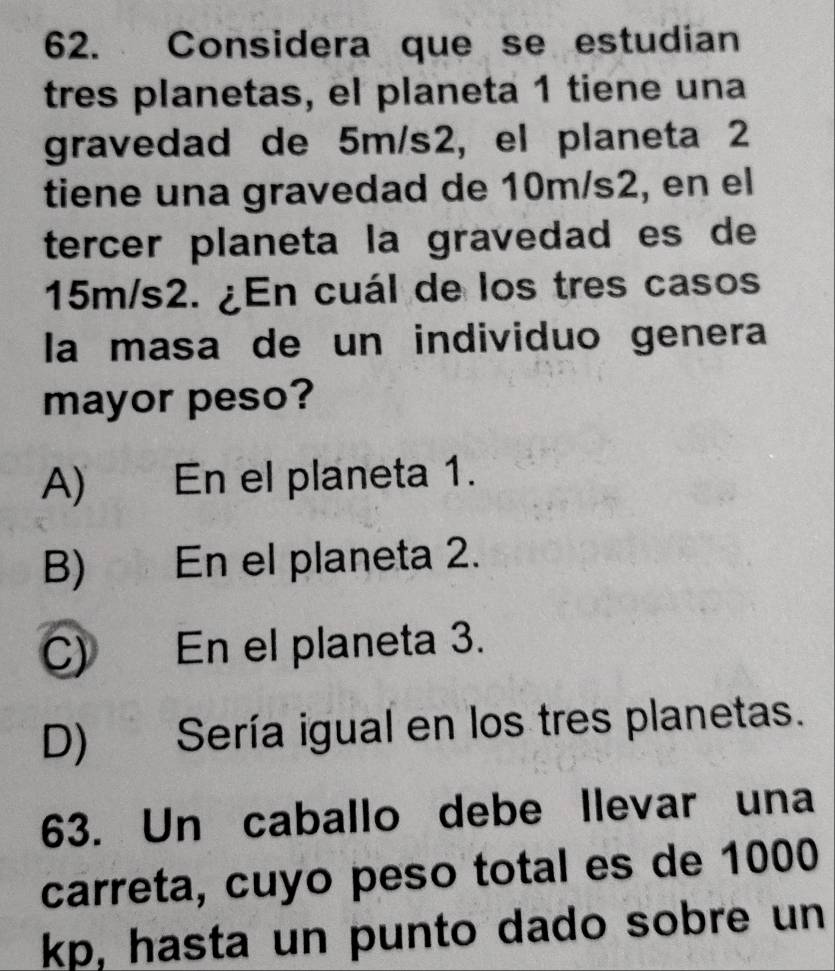 Considera que se estudian
tres planetas, el planeta 1 tiene una
gravedad de 5m/s2, el planeta 2
tiene una gravedad de 10m/s2, en el
tercer planeta la gravedad es de
15m/s2. ¿En cuál de los tres casos
la masa de un individuo genera
mayor peso?
A) En el planeta 1.
B) En el planeta 2.
C) En el planeta 3.
D) Sería igual en los tres planetas.
63. Un caballo debe llevar una
carreta, cuyo peso total es de 1000
kp, hasta un punto dado sobre un