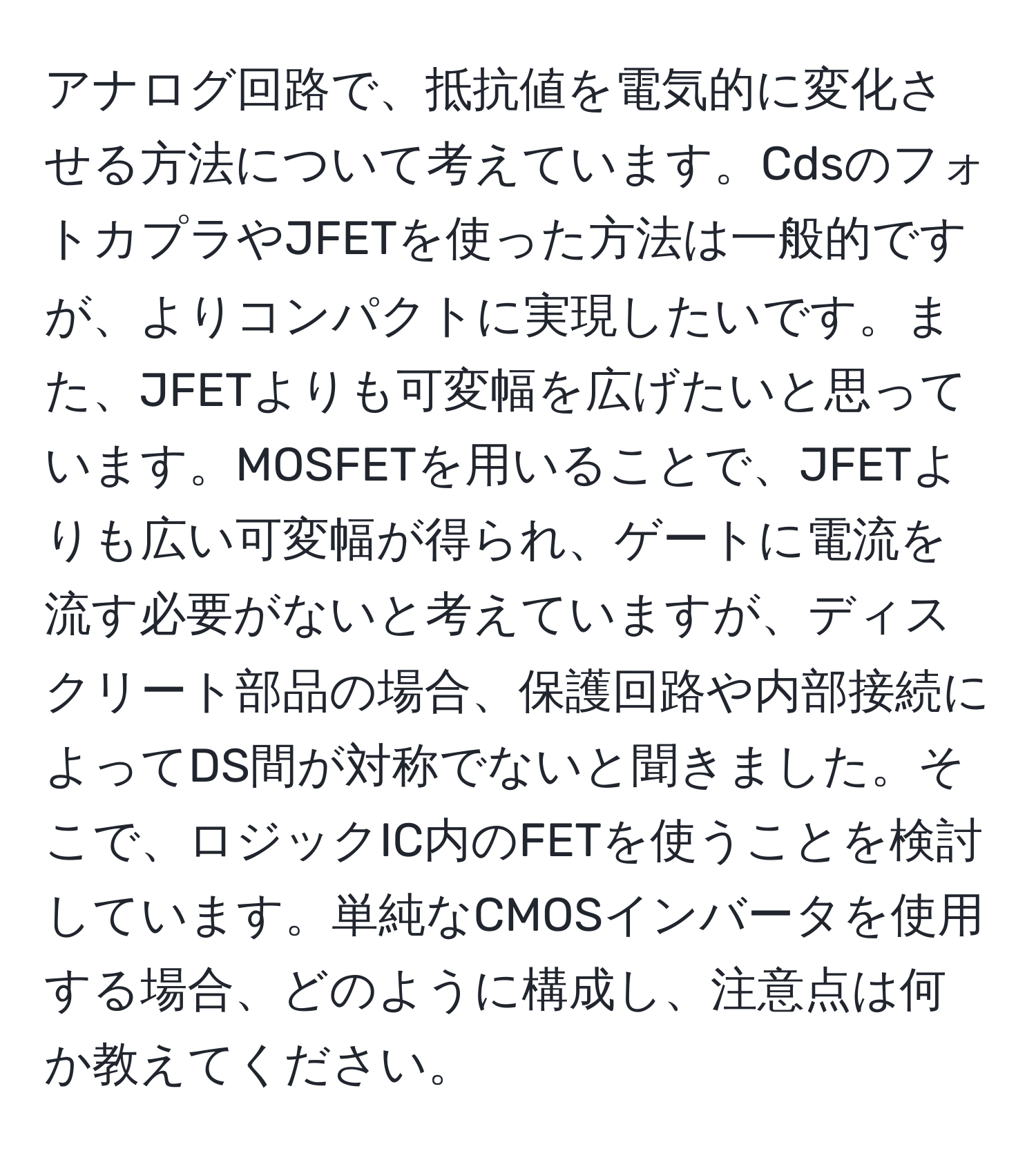 アナログ回路で、抵抗値を電気的に変化させる方法について考えています。CdsのフォトカプラやJFETを使った方法は一般的ですが、よりコンパクトに実現したいです。また、JFETよりも可変幅を広げたいと思っています。MOSFETを用いることで、JFETよりも広い可変幅が得られ、ゲートに電流を流す必要がないと考えていますが、ディスクリート部品の場合、保護回路や内部接続によってDS間が対称でないと聞きました。そこで、ロジックIC内のFETを使うことを検討しています。単純なCMOSインバータを使用する場合、どのように構成し、注意点は何か教えてください。