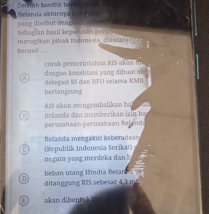 Setefáh konflik berkepanj
Belanda akhirnya disępaka
yang discbut dengan Konferen
Sebagian hasil keputusan perun
merugi an pihak Indonesia, di an ta a 
kecuali ....
corak pemerintahan RIS akan dn
dengan konstitusi yang dibuat ole 7
a
delegasi RI dan BFO selama KMB
berlangsung
RIS akan mengembalikan hal
B Belanda dan memberikan izin ba
perusahaan-perusahaan Belanda
Belanda mengakui keberadaan
C (Republik Indonesia Serikat)
negara yang merdeka dan b
a
beban utang Hindia Belanda
D
ditanggung RIS sebesar 4,3 m²
E akan dibentuk Uni