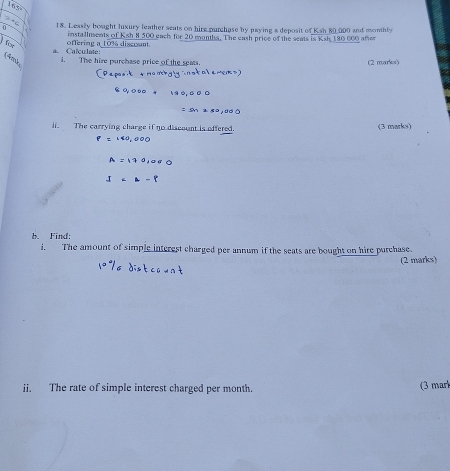 2-4=4 18. Leasily bought Juxury leather seats on hire purchase by paying a deposit of Ksn 80,000 and momhly 
fr offering a 10% discont. installments of Ksh 8 500 each for 20 manths. The eash price of the seats is Ksh 180 600 after 
a. Calculate: 
(Am i. The hire purchase price of the seas. (2 marks) 
l. The carrying charge if no discount is offered (3 marks)
P=140,000
A=
b. Find: 
i. The amount of simple interest charged per annum if the seats are bought on hire purchase. 
(2 marks) 
ii. The rate of simple interest charged per month. (3 mar