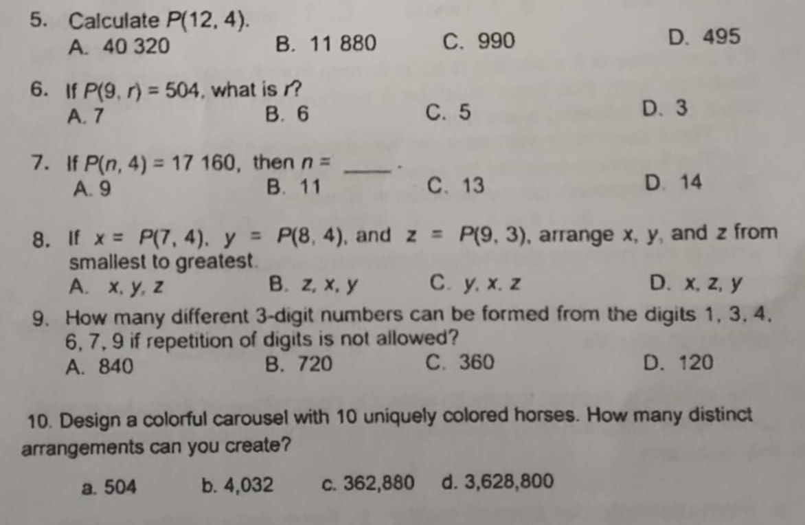 Calculate P(12,4).
A. 40 320 B. 11 880 C. 990 D. 495
6. If P(9,r)=504 , what is r?
A. 7 B. 6 C. 5 D. 3
7. If P(n,4)=17160 , then n= _.
A. 9 B. 11 C、 13 D. 14
8. If x=P(7,4), y=P(8,4) , and z=P(9,3) , arrange x, y, and z from
smallest to greatest.
A. x, y, z B. z, x, y C. y, x. z D. x, z, y
9. How many different 3 -digit numbers can be formed from the digits 1, 3, 4,
6, 7, 9 if repetition of digits is not allowed?
A. 840 B. 720 C. 360 D. 120
10. Design a colorful carousel with 10 uniquely colored horses. How many distinct
arrangements can you create?
a. 504 b. 4,032 c. 362,880 d. 3,628,800