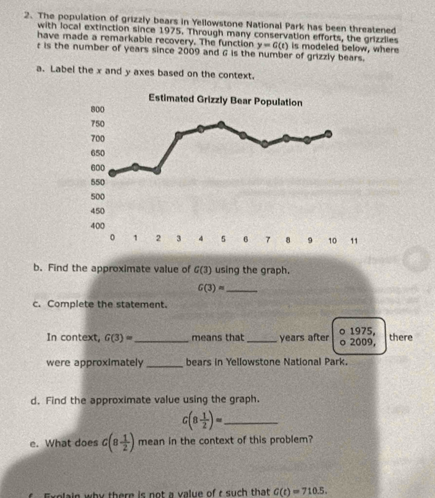 The population of grizzly bears in Yellowstone National Park has been threatened 
with local extinction since 1975. Through many conservation efforts, the grizzlies 
have made a remarkable recovery. The function y=G(t) is modeled below, where 
is the number of years since 2009 and G is the number of grizzly bears. 
a. Label the x and y axes based on the context. 
b. Find the approximate value of G(3) using the graph. 
_ G(3)approx
c. Complete the statement. 
。 1975, 
In context, G(3)= _ means that_ years after o 2009, there 
were approximately _bears in Yellowstone National Park. 
d. Find the approximate value using the graph.
G(8 1/2 )= _ 
e. What does G(8 1/2 ) mean in the context of this problem? 
Explain why there is not a value of t such that G(t)=710.5.