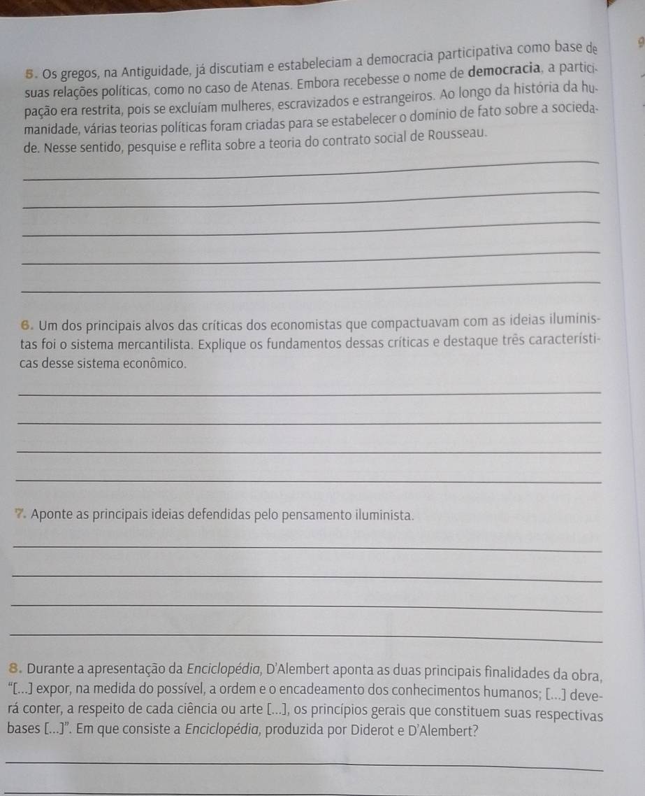 Os gregos, na Antiguidade, já discutiam e estabeleciam a democracia participativa como base de 
suas relações políticas, como no caso de Atenas. Embora recebesse o nome de democracia, a partici. 
pação era restrita, pois se excluíam mulheres, escravizados e estrangeiros. Ao longo da história da hu. 
manidade, várias teorias políticas foram criadas para se estabelecer o domínio de fato sobre a socieda. 
_ 
de. Nesse sentido, pesquise e reflita sobre a teoria do contrato social de Rousseau. 
_ 
_ 
_ 
_ 
6. Um dos principais alvos das críticas dos economistas que compactuavam com as ideias iluminis- 
tas foi o sistema mercantilista. Explique os fundamentos dessas críticas e destaque três característi- 
cas desse sistema econômico. 
_ 
_ 
_ 
_ 
7 Aponte as principais ideias defendidas pelo pensamento iluminista. 
_ 
_ 
_ 
_ 
8. Durante a apresentação da Enciclopédia, D'Alembert aponta as duas principais finalidades da obra, 
“[...] expor, na medida do possível, a ordem e o encadeamento dos conhecimentos humanos; [...] deve- 
rá conter, a respeito de cada ciência ou arte [...), os princípios gerais que constituem suas respectivas 
bases [...]". Em que consiste a Enciclopédia, produzida por Diderot e D'Alembert? 
_ 
_