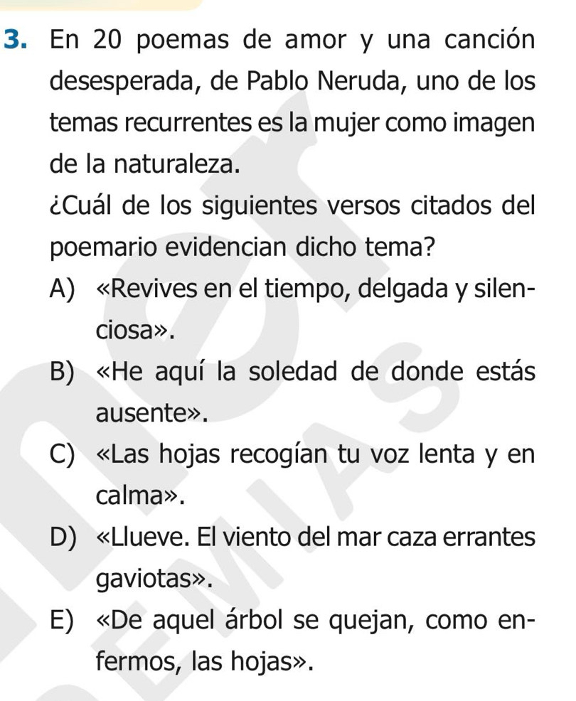 En 20 poemas de amor y una canción
desesperada, de Pablo Neruda, uno de los
temas recurrentes es la mujer como imagen
de la naturaleza.
¿Cuál de los siguientes versos citados del
poemario evidencian dicho tema?
A) «Revives en el tiempo, delgada y silen-
ciosa».
B) «He aquí la soledad de donde estás
ausente».
C) «Las hojas recogían tu voz lenta y en
calma».
D) «Llueve. El viento del mar caza errantes
gaviotas».
E) «De aquel árbol se quejan, como en-
fermos, las hojas».