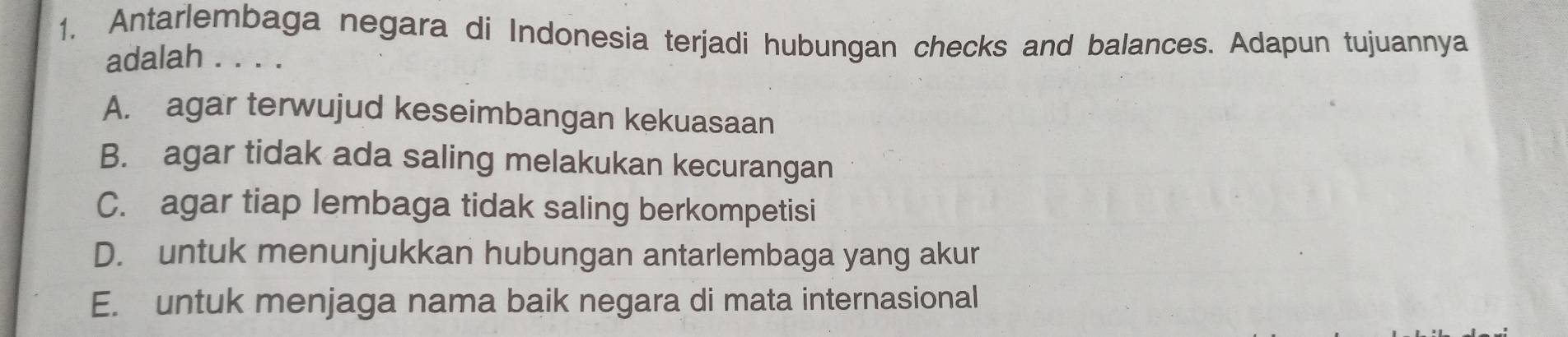 Antarlembaga negara di Indonesia terjadi hubungan checks and balances. Adapun tujuannya
adalah . . . .
A. agar terwujud keseimbangan kekuasaan
B. agar tidak ada saling melakukan kecurangan
C. agar tiap lembaga tidak saling berkompetisi
D. untuk menunjukkan hubungan antarlembaga yang akur
E. untuk menjaga nama baik negara di mata internasional