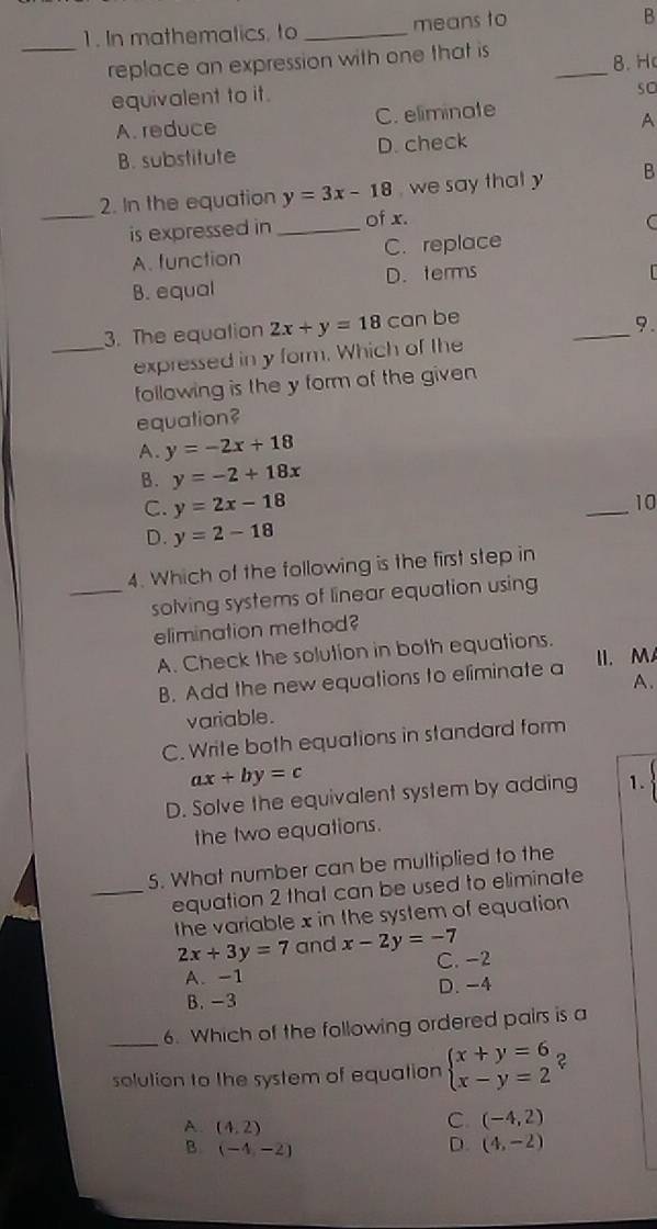 In mathematics, to _means to
B
_
_replace an expression with one that is
8. H
equivalent to it.
so
A. reduce C. eliminate
A
B. substitute D. check
2. In the equation y=3x-18 , we say that y B
_is expressed in _of x.
C
A. function C. replace
B. equal D. terms
_
3. The equation 2x+y=18 can be
9.
_expressed in y form. Which of the
following is the y form of the given
equation?
A. y=-2x+18
B. y=-2+18x
C. y=2x-18
_
10
D. y=2-18
4. Which of the following is the first step in
_solving systems of linear equation using
elimination method?
A. Check the solution in both equations.
B. Add the new equations to eliminate a II. MA
A.
variable.
C. Write both equations in standard form
ax+by=c
D. Solve the equivalent system by adding 1.
the two equations.
5. What number can be multiplied to the
_equation 2 that can be used to eliminate
the variable x in the system of equation
2x+3y=7 and x-2y=-7 C. -2
A. -1
B. -3 D. -4
_6. Which of the following ordered pairs is a
solution to the system of equation beginarrayl x+y=6 x-y=2endarray. ?
A (4,2)
C. (-4,2)
B. (-4,-2)
D. (4,-2)