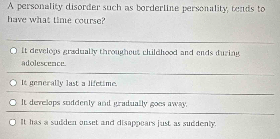 A personality disorder such as borderline personality, tends to
have what time course?
_
It develops gradually throughout childhood and ends during
adolescence.
_
It generally last a lifetime.
_
It develops suddenly and gradually goes away.
It has a sudden onset and disappears just as suddenly.