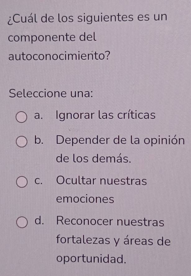 ¿Cuál de los siguientes es un
componente del
autoconocimiento?
Seleccione una:
a. Ignorar las críticas
b. Depender de la opinión
de los demás.
c. Ocultar nuestras
emociones
d. Reconocer nuestras
fortalezas y áreas de
oportunidad.