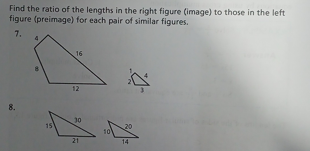 Find the ratio of the lengths in the right figure (image) to those in the left 
figure (preimage) for each pair of similar figures. 
7. 
8.