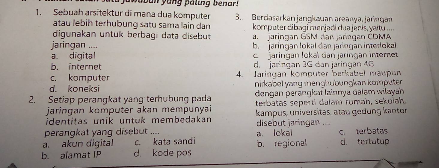 wabun yang paling benar!
1. Sebuah arsitektur di mana dua komputer 3.. Berdasarkan jangkauan areanya, jaringan
atau lebih terhubung satu sama lain dan komputer dibagi menjadi dua jenis, yaitu ....
digunakan untuk berbagi data disebut a. jaringan GSM dan jaringan CDMA
jaringan .... b. jaringan lokal dan jaringan interlokal
a. digital c. jaringan lokal dan jaringan internet
b. internet d. jaringan 3G dan jaringan 4G
c. komputer 4. Jaringan komputer berkabel maupun
d. koneksi nirkabel yang menghubungkan komputer
dengan perangkat lainnya dalam wilayah 
2. Setiap perangkat yang terhubung pada
terbatas seperti dalam rumah, sekolah,
jaringan komputer akan mempunyai
kampus, universitas, atau gedung kantor
identitas unik untuk membedakan
disebut jaringan ....
perangkat yang disebut .... c. terbatas
a. lokal
a. akun digital c. kata sandi d. tertutup
b. regional
b. alamat IP d. kode pos