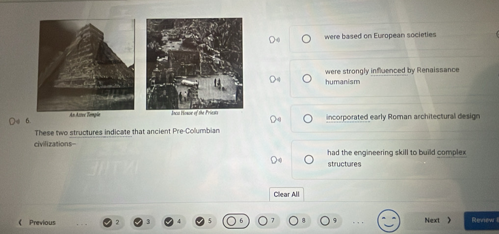 were based on European societies
were strongly influenced by Renaissance
humanism
6. incorporated early Roman architectural design
These two structures indicate that ancient Pre-Columbian
civilizations-
had the engineering skill to build complex
structures
Clear All
Previous 2 3 5 7 8 9 Next > Review