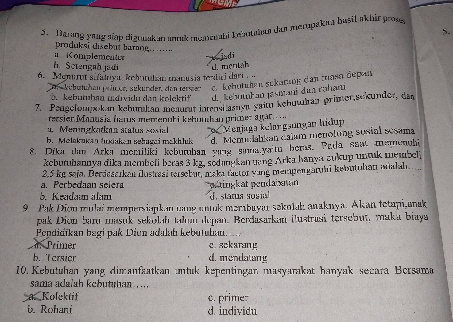 Barang yang siap digunakan untuk memenuhi kebutuhan dan merupakan hasil akhir proses
5.
produksi disebut barang ........
a. Komplementer c. jadi
b. Setengah jadi d. mentah
6. Menurut sifatnya, kebutuhan manusia terdiri dari ....
a. kebutuhan primer, sekunder, dan tersier c. kebutuhan sekarang dan masa depan
b. kebutuhan individu dan kolektif d. kebutuhan jasmani dan rohani
7. Pengelompokan kebutuhan menurut intensitasnya yaitu kebutuhan primer,sekunder, dan
tersier.Manusia harus memenuhi kebutuhan primer agar…
a. Meningkatkan status sosial
Menjaga kelangsungan hidup
b. Melakukan tindakan sebagai makhluk d. Memudahkan dalam menolong sosial sesama
8. Dika dan Arka memiliki kebutuhan yang sama,yaitu beras. Pada saat memenuhi
kebutuhannya dika membeli beras 3 kg, sedangkan uang Arka hanya cukup untuk membeli
2,5 kg saja. Berdasarkan ilustrasi tersebut, maka factor yang mempengaruhi kebutuhan adalah…....
a. Perbedaan selera c. tingkat pendapatan
b. Keadaan alam d. status sosial
9. Pak Dion mulai mempersiapkan uang untuk membayar sekolah anaknya. Akan tetapi,anak
pak Dion baru masuk sekolah tahun depan. Berdasarkan ilustrasi tersebut, maka biaya
Pendidikan bagi pak Dion adalah kebutuhan…....
a. Primer c. sekarang
b. Tersier d. mendatang
10. Kebutuhan yang dimanfaatkan untuk kepentingan masyarakat banyak secara Bersama
sama adalah kebutuhan….
a. Kolektif c. primer
b. Rohani d. individu