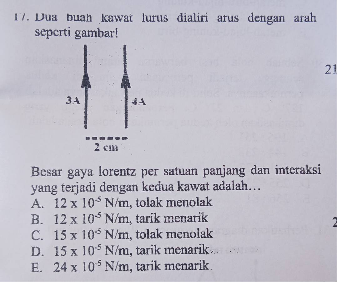 Dua buah kawat lurus dialiri arus dengan arah
seperti gambar!
21
Besar gaya lorentz per satuan panjang dan interaksi
yang terjadi dengan kedua kawat adalah….
A. 12* 10^(-5)N/m , tolak menolak
B. 12* 10^(-5)N/m , tarik menarik
2
C. 15* 10^(-5)N/m , tolak menolak
D. 15* 10^(-5)N/m , tarik menarik
E. 24* 10^(-5)N/m , tarik menarik