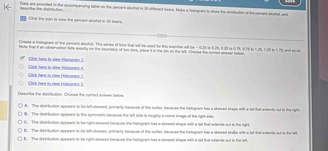 Data are provided in the accompanying table on the percent alcohol in 30 different beers. Make a histogram to show the distribution of the percent alcohol, and
describe the distribution.
Click the icon to view the percent alcohol in 30 beers.
Create a histogram of the percent alcohol. The series of bins that will be used for this exercise will be - 0.25 to 0.25, 0.25 to 0.75, 0.75 to 1.25, 1.25 to 1.75, and so on
Note that if an observation falls exactly on the boundary of two bins, place it in the bin on the left. Choose the correct answer below.
Click here to view Histogram 2.
Click here to view Histogram 4.
Click here to view Histogram 1.
Click here to view Histogram 3.
Describe the distribution. Choose the correct answer below.
A. The distribution appears to be left-skewed, primarily because of the outlier, because the histogram has a skewed shape with a tail that extends out to the right.
B. The distribution appears to the symmetric because the left side is roughly a mirror image of the right side.
C. The distribution appears to be right-skewed because the histogram has a skewed shape with a tail that extends out to the right.
D. The distribution appears to be left-skewed, primarily because of the outlier, because the histogram has a skewed shape with a tail that extends out to the left.
E. The distribution appears to be right-skewed because the histogram has a skewed shape with a tail that extends out to the left.