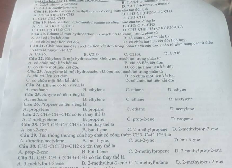 tan hóa học T1 hàm nộc 2024-202
A 2.2,4-trimethylpentane B. 2,2,4,4-tetramethyou
Câu 18. Hydrocarbon 2-methylbutane có công thức cầu tạo đùng là D. 2,4,4,4-tetramethylbutane
C. 2.4,4-trimethylpentane
A. CH3-CH(CH3)-CH3
B. CH3-CH(CH3)-CH2-CH3
C. CH3-CH2-CH3
D. CH3-CH3
Câu 19. Hydrocarbon 2,3-đimethylbutane có công thức cấu tạo đúng là
A. CH3-CH(CH3)-CH 7
B. CH3-CH2-CH3
C. CH3-C(CH3)2-CH 3
D. CH3-CH(CH3)-CH(CH3)-CH3
Câu 20. Ethane là một hydrocarbon no. mạch hở (alkane), trong phân tử
A. chi có liên kết đơn, B. có chứa một liên kết ba.
C. có chứa một liên kết đội.
D. có chứa hai liên kết đội liên hợp.
Câu 21. Chất nào sau đây có chứa liên kết đơn trong phân tử và cầu trúc phân từ gồm dạng các tứ diện
có tâm là nguyên tử C?
A. C3H6. B. C2H2. C. C2H4. D. C2H6.
Câu 22. Ethylene là một hydrocacbon không no, mạch hở, trong phân tử
A. có chứa một liên kết ba. B. chỉ có liên kết đơn.
C. có chứa một liên kết đội. D. có chứa hai liên kết đôi
Câu 23. Acetylene là một hydrocacbon không no, mạch hở trong phân tử
A. chi có liên kết đơn. B. có chứa một liên kết ba.
C. có chứa một liên kết đội. D. có chứa hai liên kết đôi
Câu 24. Ethene có tên riêng là
A. methane B. ethylene C. ethane D. ethyne
Câu 25. Ethyne có tên riêng là
A. methane B. ethylene C. ethane D. acetylene
Câu 26. Propene có tên riêng là
A. propylene B. propane C. ethane D. acetylene
Câu 27.CH3-CH=CH2 có tên thay thế là
A. 2-methyletene B. propene C. prop-2-ene D. propane
Câu 28. CH3-CH=CH |- CH3 có tên thay thể là
A. but-2-ene B. but-1-ene C. 2-methylpropene D. 2-methylprop-2-ene
Câu 29. Tên thông thường của hợp chất có công thức: CH3- Cequiv C -CH3 là
A. dimethylacetylene. B. but-1-yne. C. but-2-yne. D. but-3-yne.
Câu 30.CH3-C(CH3)=CH2 có tên thay thế là
A. prop-2-ene B. but-1-ene C. 2-methylpropene D. 2-methy1prop-2-ene
Câu 31.CH3-CH=C(CH3) -CH3 có tên thay thể là
A. 3-mehtylbut-2-ene B. 2-methylbut-2-ene C. 2-methylbutane D. 2-methylpent-2-ene