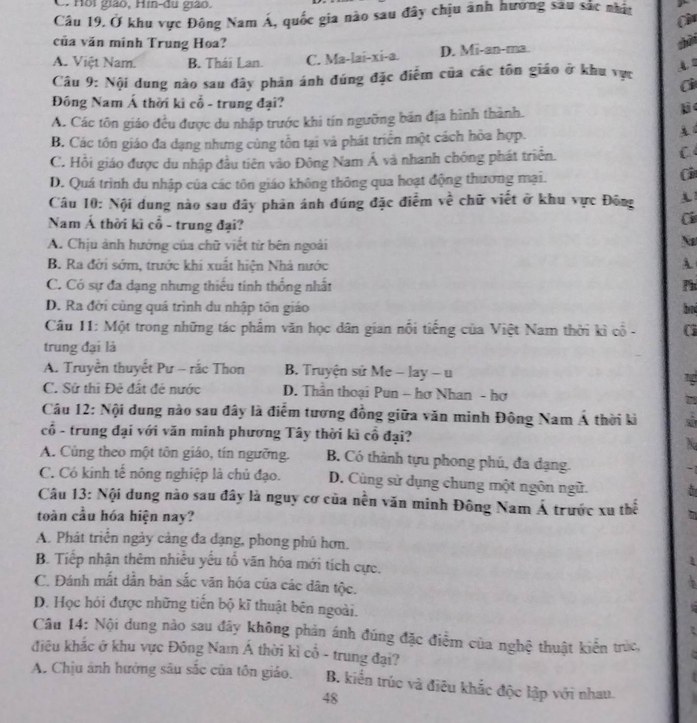 C. Hồi giáo, Hin-du giáo.
Câu 19. Ở khu vực Đông Nam Á, quốc gia nào sau đây chịu ảnh hướng sau sắc nhận
Ci
của văn mính Trung Hoa? shài
A. Việt Nam. B. Thái Lan. C. Ma-lai-xi-a. D. Mi-an-ma.
Cầu 9: Nội dung nào sau đây phản ánh đúng đặc điểm của các tôn giáo ở khu vực
Ci
Đông Nam Á thời kì cổ - trung đại?
A. Các tôn giáo đều được du nhập trước khi tín ngưỡng bản địa hình thành.
lic
B. Các tôn giáo đa dạng nhưng cùng tôn tại và phát triển một cách hỏa hợp.
C. Hồi giáo được du nhập đầu tiên vào Đông Nam Á và nhanh chóng phát triển.
C
D. Quá trình du nhập của các tôn giáo không thông qua hoạt động thương mại.
Côu
Câu 10: Nội dung nào sau đây phản ánh đúng đặc điểm về chữ viết ở khu vực Đông A
Nam Á thời kì cổ - trung đại?
Ci
A. Chịu ảnh hưởng của chữ viết từ bên ngoài
No
B. Ra đởi sớm, trước khi xuất hiện Nhà nước A
C. Có sự đa dạng nhưng thiếu tinh thống nhất Ph
D. Ra đời củng quá trình du nhập tôn giáo bd
Câu 11: Một trong những tác phâm văn học dân gian nổi tiếng của Việt Nam thời kì cổ- (
trung đại là
A. Truyền thuyết Pư - rắc Thon B. Truyện sử Me - lay - u
C. Sử thi Đẻ đất đẻ nước D. Thần thoại Pun - hơ Nhan - hơ
Câu 12: Nội dung nào sau đây là điểm tương đồng giữa văn minh Đông Nam Á thời kì a
cổ - trung đại với văn minh phương Tây thời kì cổ đại? X
A. Cùng theo một tôn giáo, tín ngưỡng. B. Có thành tựu phong phú, đa dạng.
-7
C. Có kinh tế nông nghiệp là chủ đạo. D. Cùng sử dụng chung một ngôn ngữ.
a
Câu 13: Nội dung nào sau đây là nguy cơ của nền văn minh Đông Nam Á trước xu thể 15
toàn cầu hóa hiện nay?
A. Phát triển ngày cảng đa đạng, phong phủ hơn.
B. Tiếp nhận thêm nhiều yếu tố văn hóa mới tích cực.
C. Đánh mắt dẫn bản sắc văn hóa của các dân tộc.
D. Học hỏi được những tiến bộ kĩ thuật bên ngoài.
Câu 14: Nội dung nào sau đây không phản ánh đúng đặc điểm của nghệ thuật kiến trúc,
điều khác ở khu vực Đông Nam Á thời kì cổ - trung đại?
A. Chịu ảnh hưởng sâu sắc của tôn giáo. B. kiển trúc và điêu khắc độc lập với nhau.
48