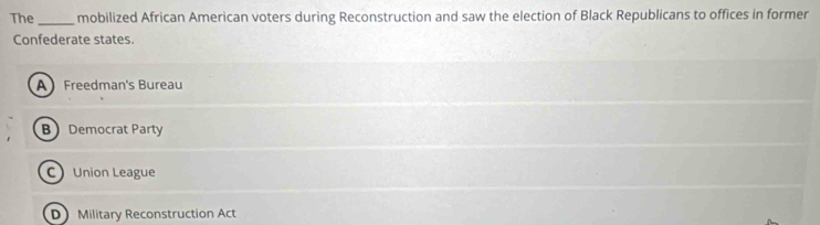 The _mobilized African American voters during Reconstruction and saw the election of Black Republicans to offices in former
Confederate states.
A Freedman's Bureau
B Democrat Party
C Union League
D Military Reconstruction Act