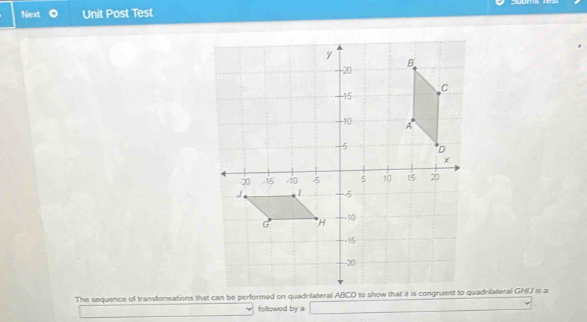 Next Unit Post Test 
The sequence of transformations that can be performed on quadrilateral ABCD toadnilateral GHIJ is a 
followed by a _ )^20-(-)-(-)