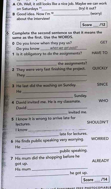 A Oh. Well, it still looks like a nice job. Maybe we can work 
on Saturdays 11_ (try) it out? 
B Good idea. Now I'm 12 _ (worry) 
about the interview! 
_ 
Score /12 
6 Complete the second sentence so that it means the 
same as the first. Use the WORDS. 
0 Do you know when they pay us? GET 
Do you know _I when we get paid?_ 
1 Is it obligatory to do the assignments? HAVE TO 
_ 
_the assignments? 
2 They were very fast finishing the project. QUICKLY 
They_ 
_. 
3 He last did the washing on Sunday. SINCE 
He_ 
_Sunday. 
4 David invited me. He is my classmate. WHO 
David_ 
_ 
invited me. 
5 I know it is wrong to arrive late for 
lectures. SHOULDN’T 
I know_ 
_ 
late for lectures. 
6 He finds public speaking very worrying. WORRIED 
He 
_ 
_public speaking. 
7 His mum did the shopping before he 
got up. ALREADY 
His mum 
_ 
_ 
he got up. 
Score _/14 
gnt 2022 PHÖTOCOPiablE