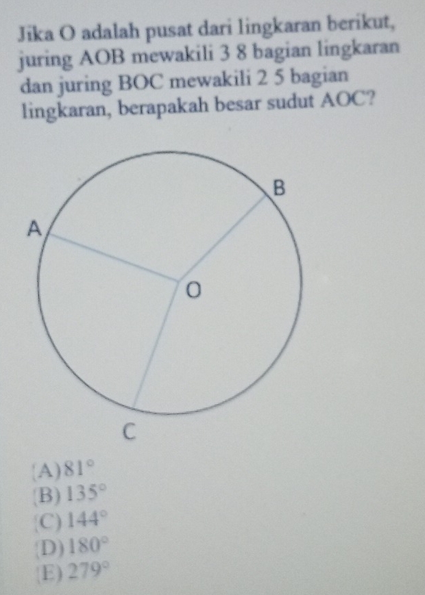 Jika O adalah pusat dari lingkaran berikut,
juring AOB mewakili 3 8 bagian lingkaran
dan juring BOC mewakili 2 5 bagian
lingkaran, berapakah besar sudut AOC?
A) 81°
(B) 135°
C) 144°
D) 180°
E) 279°