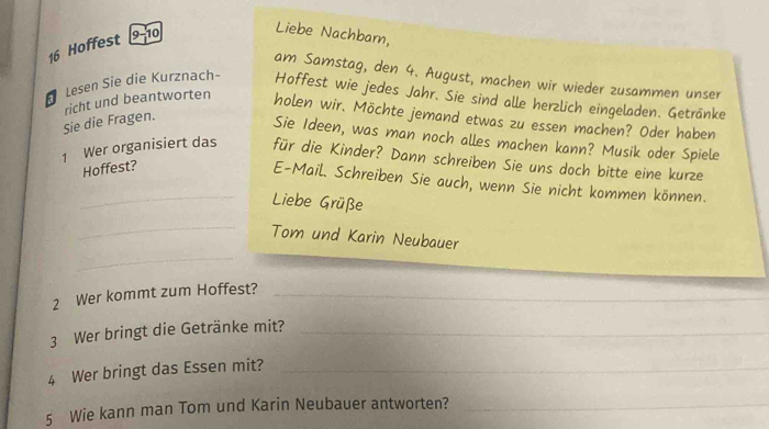 Hoffest 9-10 
Liebe Nachbarn, 
am Samstag, den 4. August, machen wir wieder zusammen unser 
Lesen Sie die Kurznach- Hoffest wie jedes Jahr. Sie sind alle herzlich eingeladen. Getränke 
Sie die Fragen. richt und beantworten holen wir. Möchte jemand etwas zu essen machen? Oder haben 
Sie Ideen, was man noch alles machen kann? Musik oder Spiele 
1 Wer organisiert das für die Kinder? Dann schreiben Sie uns doch bitte eine kurze 
Hoffest? 
_E-Mail. Schreiben Sie auch, wenn Sie nicht kommen können. 
Liebe Grüße 
_ 
_Tom und Karin Neubauer 
2 Wer kommt zum Hoffest?_ 
3 Wer bringt die Getränke mit?_ 
4 Wer bringt das Essen mit?_ 
5 Wie kann man Tom und Karin Neubauer antworten?_