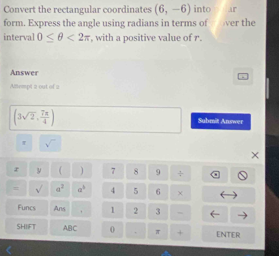 Convert the rectangular coordinates (6,-6) into ar 
form. Express the angle using radians in terms of m over the 
interval 0≤ θ <2π , with a positive value of r. 
Answer 
Attempt 2 out of 2
(3sqrt(2), 7π /4 )
Submit Answer
π sqrt() 
×
x y ( ) 7 8 9 ÷ a 
= sqrt() a^2 a^b 4 5 6 × 
Funcs Ans 1 2 3 
SHIFT ABC 0 、 π + ENTER