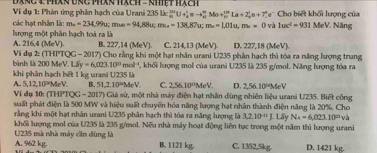 Đạng 4. phan UNG phan hạch - Nhiệt hạch
Ví dụ 1: Phản ứng phân hạch của Urani 235 là: _(92)^(235)U+_0^(1nto _(42)^(95)Mo+_(57)^(139)La+2_0^1n+7_-^0e^-) Cho biết khối lượng của
các hạt nhân là: m_u=234,99u;m_M0=94,88u;m_La=138,87u;m_n=1,01u,m_eapprox 0 và 1uc^2=931 MeV. Năng
lượng một phân hạch toả ra là
A. 216,4 (MeV). B. 227,14 (MeV). C. 214,13 (MeV). D. 227,18 (MeV).
Ví dụ 2: (THPTQG - 2017) Cho rằng khi một hạt nhân urani U235 phân hạch thì tỏa ra năng lượng trung
bình là 200 MeV. Lấy a'y=6,023.10^(23)mol^(-1) , khối lượng mol của urani U235 là 235 g/mol. Năng lượng tỏa ra
khi phân hạch hết 1 kg urani U235 là
A. 5,12,10^(26) MeV. B. 51,2.10^(26)MeV. C. 2,56.10^(15)MeV. D. 2,56.10^(16) MeV
Ví dụ 10: (THPTQG - 2017) Giả sử, một nhà máy điện hạt nhân dùng nhiên liệu urani U235. Biết công
suất phát điện là 500 MW và hiệu suất chuyển hóa năng lượng hạt nhân thành điện năng là 20%. Cho
rằng khi một hạt nhân urani U235 phân hạch thì tỏa ra năng lượng là 3,2.10^(-11)J. Lấy N_A=6,023.10^(23) và
khối lượng mol của U235 là 235 g/mol. Nếu nhà máy hoạt động liên tục trong một năm thì lượng urani
U235 mà nhà máy cần dùng là
A. 962 kg. B. 1121 kg. C. 1352,5kg. D. 1421 kg.