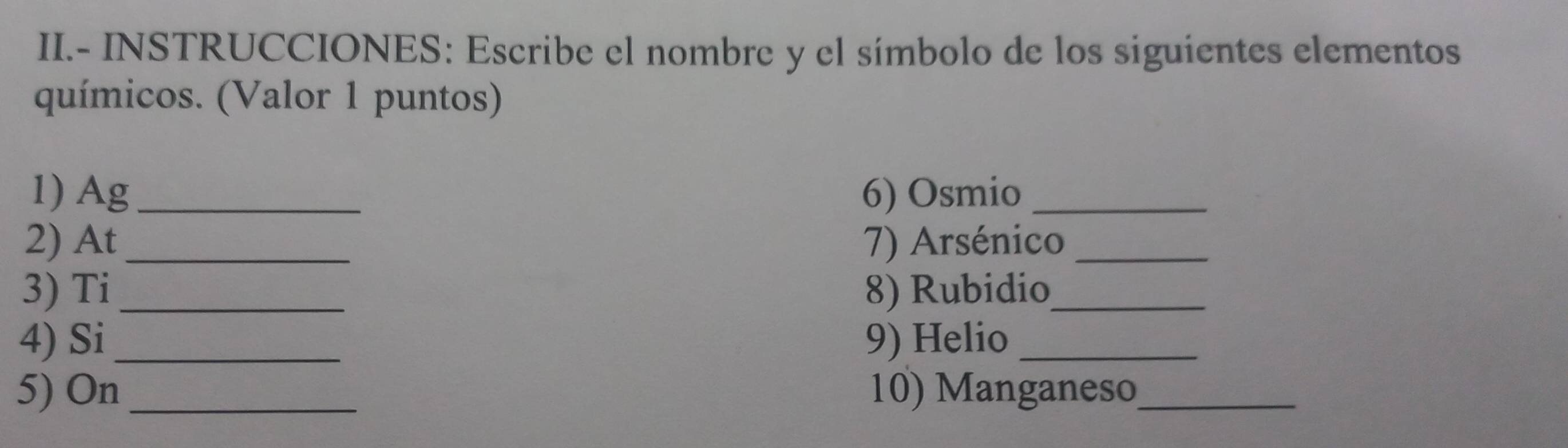 II.- INSTRUCCIONES: Escribe el nombre y el símbolo de los siguientes elementos 
químicos. (Valor 1 puntos) 
1) Ag_ 6) Osmio_ 
2) At_ 7) Arsénico_ 
3) Ti _8) Rubidio_ 
4) Si_ 9) Helio_ 
5) On 10) Manganeso_