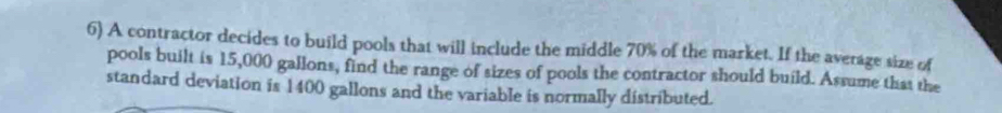 A contractor decides to build pools that will include the middle 70% of the market. If the average size of 
pools built is 15,000 gallons, find the range of sizes of pools the contractor should build. Assume that the 
standard deviation is 1400 gallons and the variable is normally distributed.