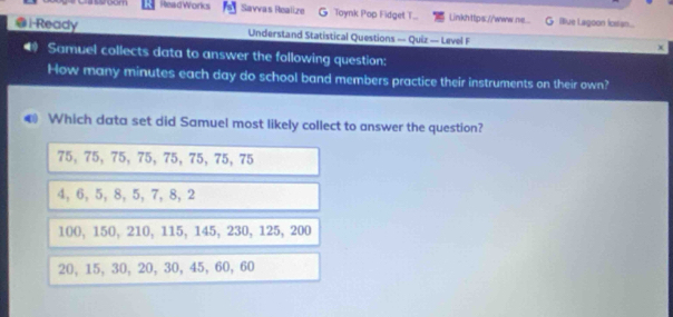 Esroom ReadWorks Savvas Realize G Toynk Pop Fidget T... Linkhttps://www.n... Biue Lagoon icess...
@i-Ready Understand Statistical Questions — Quiz — Level F x
4 Samuel collects data to answer the following question:
How many minutes each day do school band members practice their instruments on their own?
Which data set did Samuel most likely collect to answer the question?
75, 75, 75, 75, 75, 75, 75, 75
4, 6, 5, 8, 5, 7, 8, 2
100, 150, 210, 115, 145, 230, 125, 200
20, 15, 30, 20, 30, 45, 60, 60