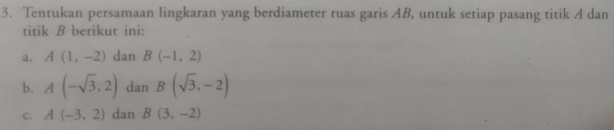 Tentukan persamaan lingkaran yang berdiameter ruas garis AB, untuk setiap pasang titik A dan 
titik B berikut ini: 
a. A(1,-2) dan B(-1,2)
b. A(-sqrt(3),2) dan B(sqrt(3),-2)
C. A(-3,2) dan B(3,-2)