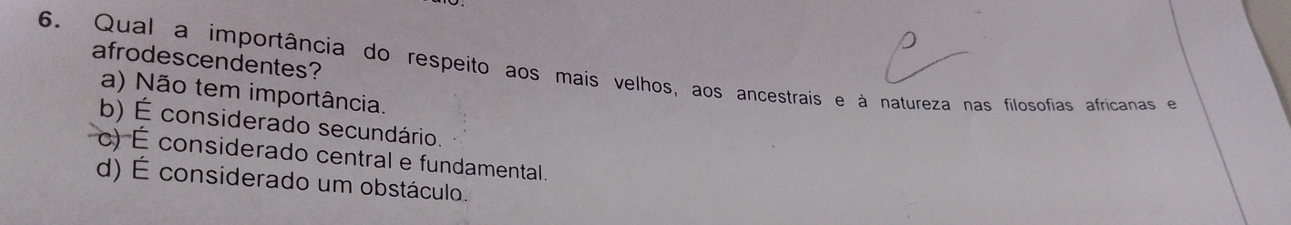 afrodescendentes?
6. Qual a importância do respeito aos mais velhos, aos ancestrais e à natureza nas filosofias africanas e
a) Não tem importância.
b) É considerado secundário.
c) É considerado central e fundamental.
d) É considerado um obstáculo.