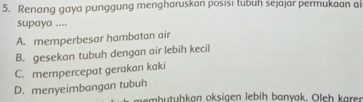 Renang gaya punggung mengharuskan posisi tubuh sejajar permukaan ai
supaya ....
A. memperbesar hambatan air
B. gesekan tubuh dengan air lebih kecil
C. mempercepat gerakan kaki
D. menyeimbangan tubuh
nembutüḥkan oksígen lebih banyak. Oleh karer