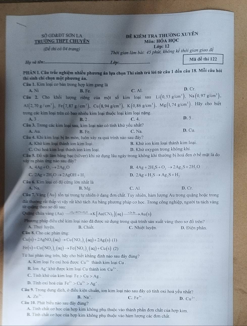 SỞ GD&DT SƠN LA
TRườNG THPT CHUYÊN Đề Kiêm tra thường Xuyên
Môn: HÓA HỌC
(Đề thì có 04 trang) Lớp: 12
Thời gian làm bài: 45 phúi, không kể thời gian giao đề
Họ và tên:_ Lớp:_ Mã đề thi 122
PHAN I. Câu trắc nghiệm nhiều phương án lựa chọn Thí sinh trả lời từ câu 1 đến câu 18. Mỗi câu hỏi
thí sinh chỉ chọn một phương án.
Câu 1. Kim loại cơ bản trong hợp kim gang là
A. Ni C. Al. D. Cr.
B. Fe.
Câu 2. Cho khối lượng riêng của một số kim loại sau Li(0,53g/cm^3) Na(0,97g/cm^3),
A1(2,70g/cm^3), Fe(7,87g/cm^3),Cu(8,94g/cm^3),K(0,86g/cm^3),Mg(1,74g/cm^3). Hãy cho biết
trong các kim loại trên có bao nhiêu kim loại thuộc loại kim loại nặng.
A. 3 . B. 2 . C. 4. D. 5 .
Câu 3. Trong các kim loại sau, kim loại nào có tính khử yếu nhất?
A. Au B. Fc. C. Na. D. Cu.
Cầu 4. Khi kim loại bị ăn mòn, luôn xảy ra quá trình nào sau đây?
A. Khử kim loại thành ion kim loại. B. Khử ion kim loại thành kim loại.
C. Oxi hoá kim loại thành ion kim loại. D. Khử oxygen trong không khí.
Cầu 5. Đồ vật làm bằng bạc (silver) khi sử dụng lâu ngày trong không khí thường bị hoá đen ở bề mặt là do
xày ra phản ứng nào sau đây?
A. 4Ag+O_2to 2Ag_2O B. 4Ag+2H_2S+O_2to 2Ag_2S+2H_2O
C. 2Ag+2H_2Oto 2AgOH+H_2 D. 2Ag+H_2Sto Ag_2S+H_2
Câu 6. Kim loại có độ cứng lớn nhất là
A. Na. B. Mg. C. Al. D. Cr.
Cầu 7. Vàng (Au) tồn tại trong tự nhiên ở dạng đơn chất. Tuy nhiên, hàm lượng Au trong quặng hoặc trong
đất thường rất thắp vì vậy rắt khó tách Au bằng phương pháp cơ học. Trong công nghiệp, người ta tách vàng
từ quặng theo sơ đồ sau:
Quặng chứa vàng (Au)to K[N+H_2+KCN+H_2OK[Au(CN)_2](aq)xrightarrow +ZnduAu(s)
Phương pháp điều chế kim loại nào đã được sử dụng trong quá trình sản xuất vàng theo sơ đồ trên?
A. Thuỷ luyện. B. Chiết. C. Nhiệt luyện. D. Điện phân.
Câu 8. Cho các phản ứng:
Cu(s)+2AgNO_3(aq)to Cu(NO_3)_2(aq)+2Ag(s)(1)
Fe(s)+Cu(NO_3)_2(aq)to Fe(NO_3)_2(aq)+Cu(s)(2)
Từ hai phàn ứng trên, hãy cho biết khẳng định nào sau đây đúng?
A. Kim loại Fe oxi hoá được Cu^(2+) thành kim loại Cu .
B. Ion Ag^+ khử được kim loại Cu thành ion Cu^(2+).
C. Tính khù của kim loại Fe>Cu>Ag
D. Tính oxi hoá của Fe^(2+)>Cu^(2+)>Ag^+.
Câu 9. Trong dung dịch, ở điều kiện chuẩn, ion kim loại nào sau đây có tính oxi hoá yếu nhất?
A. Zn^(2+) B. Na^+. C. Fe^(3+). D. Cu^(2+).
Câu 10. Phát biểu nào sau đây đúng?
A. Tinh chất cơ học của hợp kim không phụ thuộc vào thành phần đơn chất của hợp kim.
B. Tính chất cơ học của hợp kim không phụ thuộc vào hàm lượng các đơn chất.