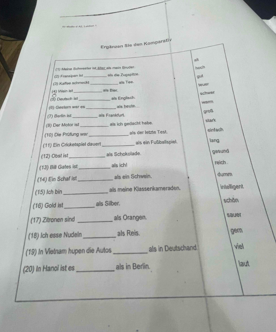 zu studio d A2. Laktian 1
Ergänzen Sie den Komparatív
alt
(1) Meine Schwester ist älter als mein Bruder. hoch
(2) Fransipan ist_ als die Zugspitze.
gut
(3) Kaffee schmeckt_ als Tee.
teuer
(4) Wein ist _als Bier.
schwer
(5) Deutsch ist _als Englisch.
(6) Gestern war es _als heute. warm
groß
(7) Berlin ist _als Frankfurt.
(8) Der Motor ist_ als ich gedacht habe. stark
(10) Die Prüfung war _als der letzte Test. einfach
(11) Ein Cricketspiel dauert _als ein Fußballspiel.
lang
(12) Obst ist_ als Schokolade. gesund
(13) Bill Gates ist _als ich! reich .
(14) Ein Schaf ist_ als ein Schwein,
dumm
(15) Ich bin _als meine Klassenkameraden. intelligent
(16) Gold ist_ als Silber. schōn
(17) Zitronen sind _als Orangen.
sauer
(18) Ich esse Nudeln _als Reis. gern
(19) In Vietnar hupen die Autos _als in Deutschand. viel
(20) In Hanoi ist es _als in Berlin. laut