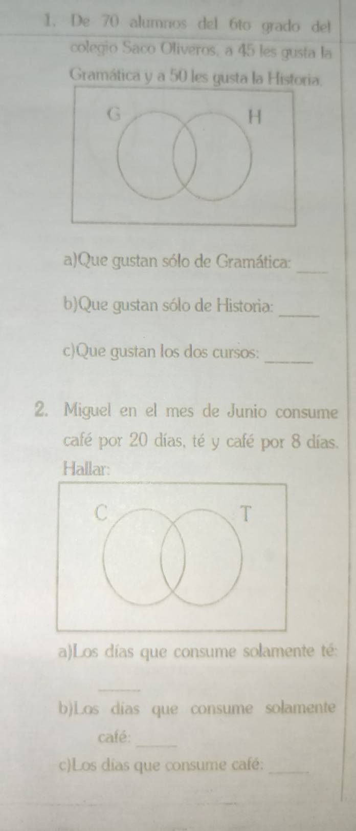 De 70 alumnos del 6to grado del 
colegio Saco Oliveros, a 45 les gusta la 
Gramática y a 50 les gusta la Historia. 
a)Que gustan sólo de Gramática: 
_ 
_ 
b)Que gustan sólo de Historia: 
c)Que gustan los dos cursos:_ 
2. Miguel en el mes de Junio consume 
café por 20 días, té y café por 8 días. 
Hallar: 
a)Los días que consume solamente té: 
_ 
b)Los días que consume solamente 
café:_ 
c)Los días que consume café:_