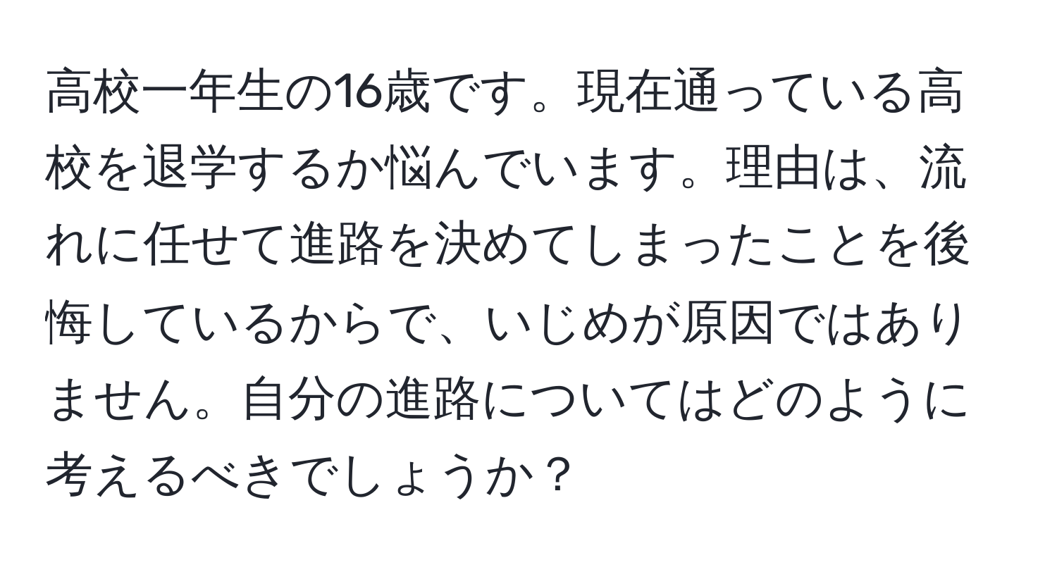 高校一年生の16歳です。現在通っている高校を退学するか悩んでいます。理由は、流れに任せて進路を決めてしまったことを後悔しているからで、いじめが原因ではありません。自分の進路についてはどのように考えるべきでしょうか？