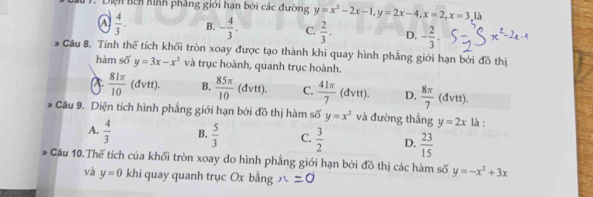 Diện tích hình phăng giới hạn bởi các đường y=x^2-2x-1, y=2x-4, x=2, x=3, 1
a  4/3 .
B. - 4/3 .
C.  2/3 .
D. - 2/3 . 
* Câu 8. Tính thể tích khối tròn xoay được tạo thành khi quay hình phẳng giới hạn bởi đồ thị
hàm số y=3x-x^2 và trục hoành, quanh trục hoành.
A.  81π /10  (đvtt). B.  85π /10 (dvtt). C.  41π /7 (dvtt). D.  8π /7  (0 1vtt).
Câu 9. Diện tích hình phẳng giới hạn bởi đồ thị hàm số y=x^2 và đường thắng y=2x là :
A.  4/3 
B.  5/3 
C.  3/2 
D.  23/15 
* Câu 10.Thể tích của khối tròn xoay do hình phẳng giới hạn bởi đồ thị các hàm số y=-x^2+3x
và y=0 khi quay quanh trục Ox bằng