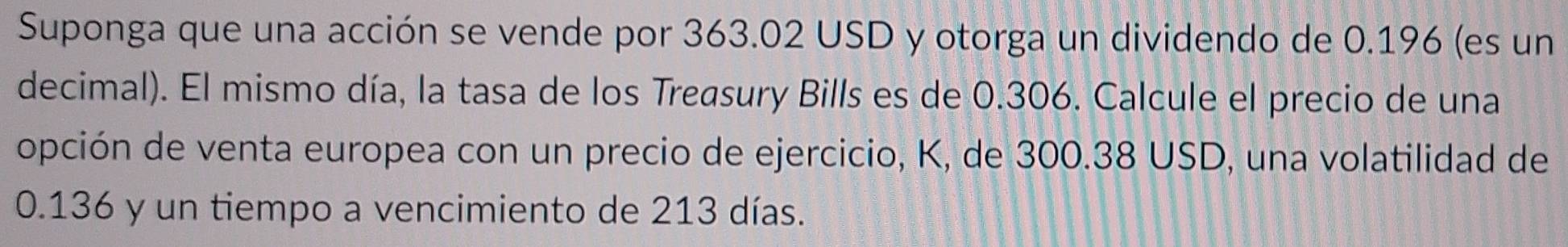 Suponga que una acción se vende por 363.02 USD y otorga un dividendo de 0.196 (es un 
decimal). El mismo día, la tasa de los Treasury Bills es de 0.306. Calcule el precio de una 
opción de venta europea con un precio de ejercicio, K, de 300.38 USD, una volatilidad de
0.136 y un tiempo a vencimiento de 213 días.