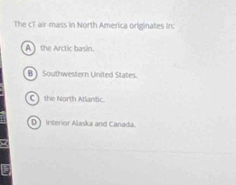 The cT air-mass in North America originates in:
A the Arctic basin.
B Southwestern United States.
C) the North Atlantic.
D Interior Alaska and Canada.