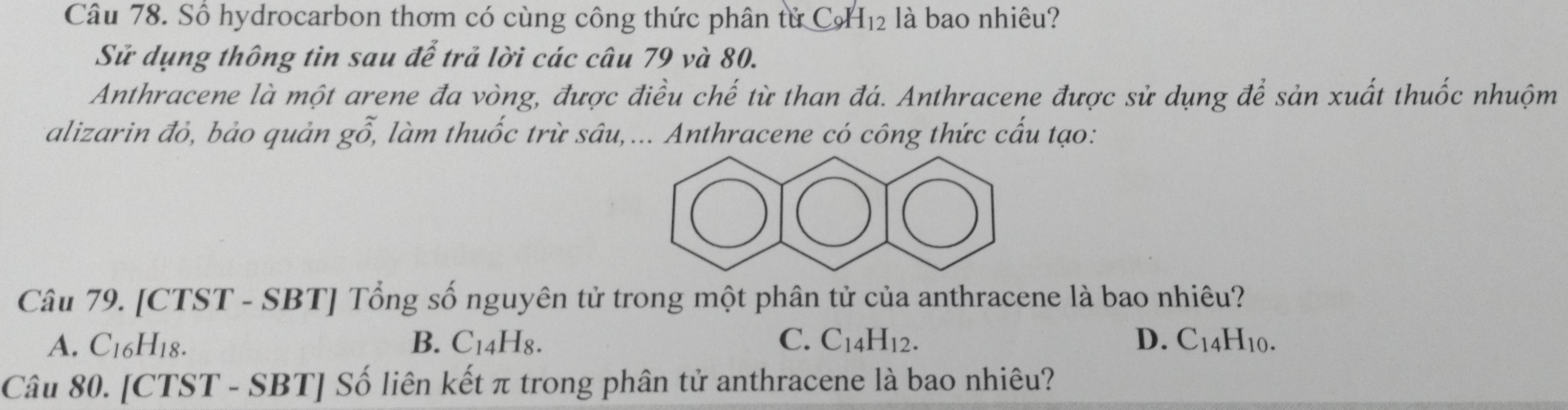 Số hydrocarbon thơm có cùng công thức phân tử CH₁₂ là bao nhiêu?
Sử dụng thông tin sau để trả lời các câu 79 và 80.
Anthracene là một arene đa vòng, được điều chế từ than đá. Anthracene được sử dụng để sản xuất thuốc nhuộm
alizarin đỏ, bảo quản go, * làm thuốc trừ sâu,... Anthracene có công thức cấu tạo:
Câu 79. [CTST - SBT] Tổng số nguyên tử trong một phân tử của anthracene là bao nhiêu?
A. C_16H_18. B. C_14H_8. C. C_14H_12. D. C_14H_10
Câu 80. [CTST - SBT] Số liên kết π trong phân tử anthracene là bao nhiêu?