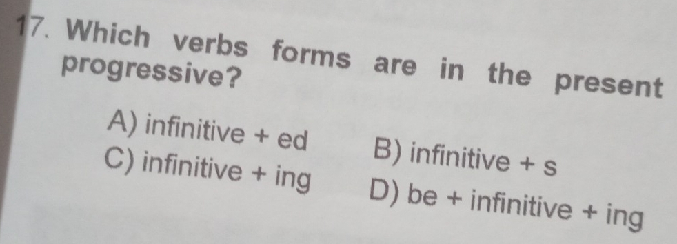 Which verbs forms are in the present
progressive?
A) infinitive + ed B) infinitive + s
C) infinitive + ing D) be + infinitive + ing