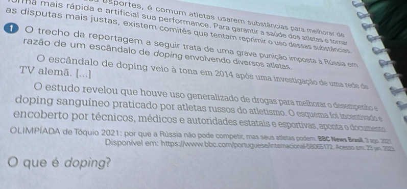 a esportes, é comum atletas usarem substâncias para melhorar de 
a mais rápida e artificial sua performance. Para garantir a saúde dos atletas e tornar 
as disputas mais justas, existem comitês que tentam reprimir o uso dessas substâncias. 
O O trecho da reportagem a seguir trata de uma grave punição imposta à Rússia em 
razão de um escândalo de doping envolvendo diversos atletas. 
TV alemã. [...] 
O escândalo de doping veio à tona em 2014 após uma investigação de uma rede de 
O estudo revelou que houve uso generalizado de drogas para melhorar o desempenho e 
doping sanguíneo praticado por atletas russos do atletismo. O esquema foi incentivado e 
encoberto por técnicos, médicos e autoridades estatais e esportivas, aponta o documento 
OLIMPÍADA de Tóquio 2021: por que a Rússia não pode competir, mas seus atletas podem. BBC News Brassill, 3 ago. 2021. 
Disponível em: https://www.bbc.com/portuguese/internacional-58065172. Acesso em: 23 jan. 2023 
。 que é doping?